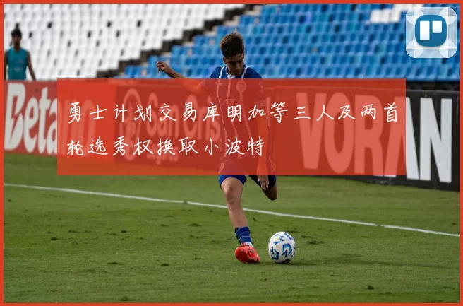 勇士计划交易库明加等三人及两首轮选秀权换取小波特