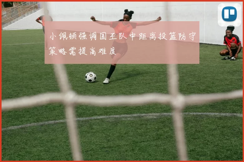 小佩顿强调国王队中距离投篮防守策略需提高难度