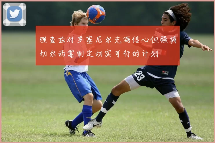 理查兹对罗塞尼尔充满信心但强调切尔西需制定切实可行的计划