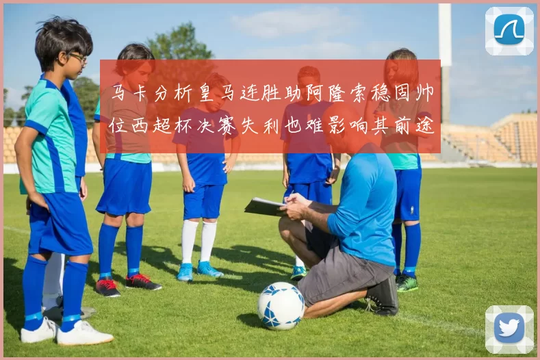 马卡分析皇马连胜助阿隆索稳固帅位西超杯决赛失利也难影响其前途