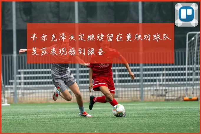 齐尔克泽决定继续留在曼联对球队复苏表现感到振奋