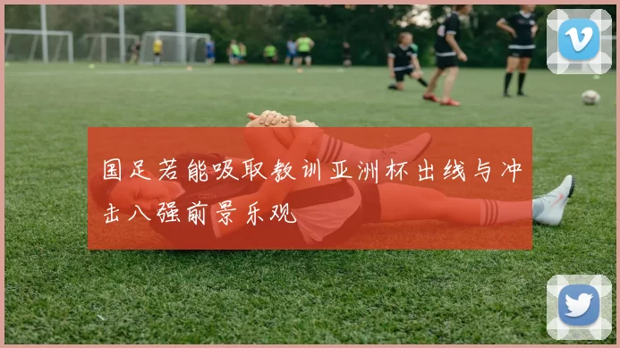 国足若能吸取教训亚洲杯出线与冲击八强前景乐观