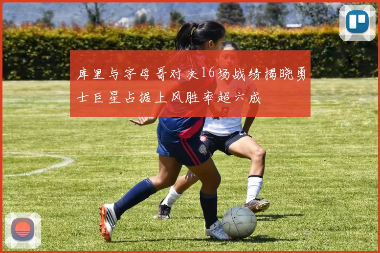 库里与字母哥对决16场战绩揭晓勇士巨星占据上风胜率超六成