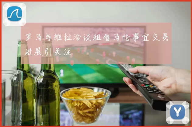罗马与维拉洽谈租借马伦事宜交易进展引关注