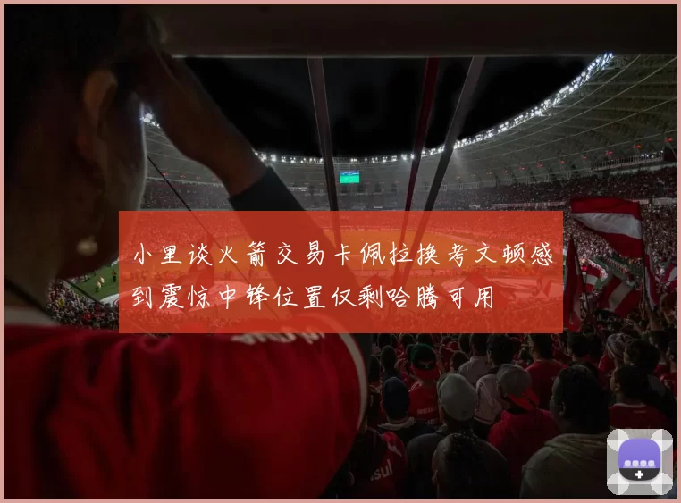 小里谈火箭交易卡佩拉换考文顿感到震惊中锋位置仅剩哈腾可用